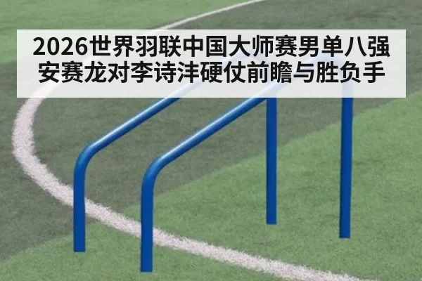 2026世界羽联中国大师赛男单八强安赛龙对李诗沣硬仗前瞻与胜负手