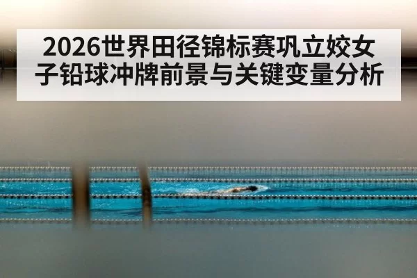 2026世界田径锦标赛巩立姣女子铅球冲牌前景与关键变量分析